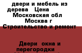 двери и мебель из дерева › Цена ­ 10 000 - Московская обл., Москва г. Строительство и ремонт » Двери, окна и перегородки   . Московская обл.,Москва г.